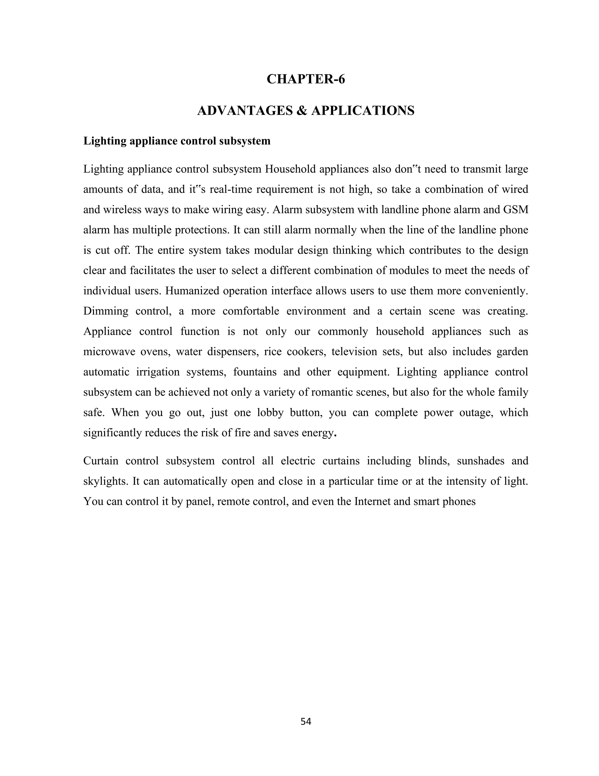 54
CHAPTER-6
ADVANTAGES & APPLICATIONS
Lighting appliance control subsystem
Lighting appliance control subsystem Household appliances also don‟t need to transmit large
amounts of data, and it‟s real-time requirement is not high, so take a combination of wired
and wireless ways to make wiring easy. Alarm subsystem with landline phone alarm and GSM
alarm has multiple protections. It can still alarm normally when the line of the landline phone
is cut off. The entire system takes modular design thinking which contributes to the design
clear and facilitates the user to select a different combination of modules to meet the needs of
individual users. Humanized operation interface allows users to use them more conveniently.
Dimming control, a more comfortable environment and a certain scene was creating.
Appliance control function is not only our commonly household appliances such as
microwave ovens, water dispensers, rice cookers, television sets, but also includes garden
automatic irrigation systems, fountains and other equipment. Lighting appliance control
subsystem can be achieved not only a variety of romantic scenes, but also for the whole family
safe. When you go out, just one lobby button, you can complete power outage, which
significantly reduces the risk of fire and saves energy.
Curtain control subsystem control all electric curtains including blinds, sunshades and
skylights. It can automatically open and close in a particular time or at the intensity of light.
You can control it by panel, remote control, and even the Internet and smart phones
 