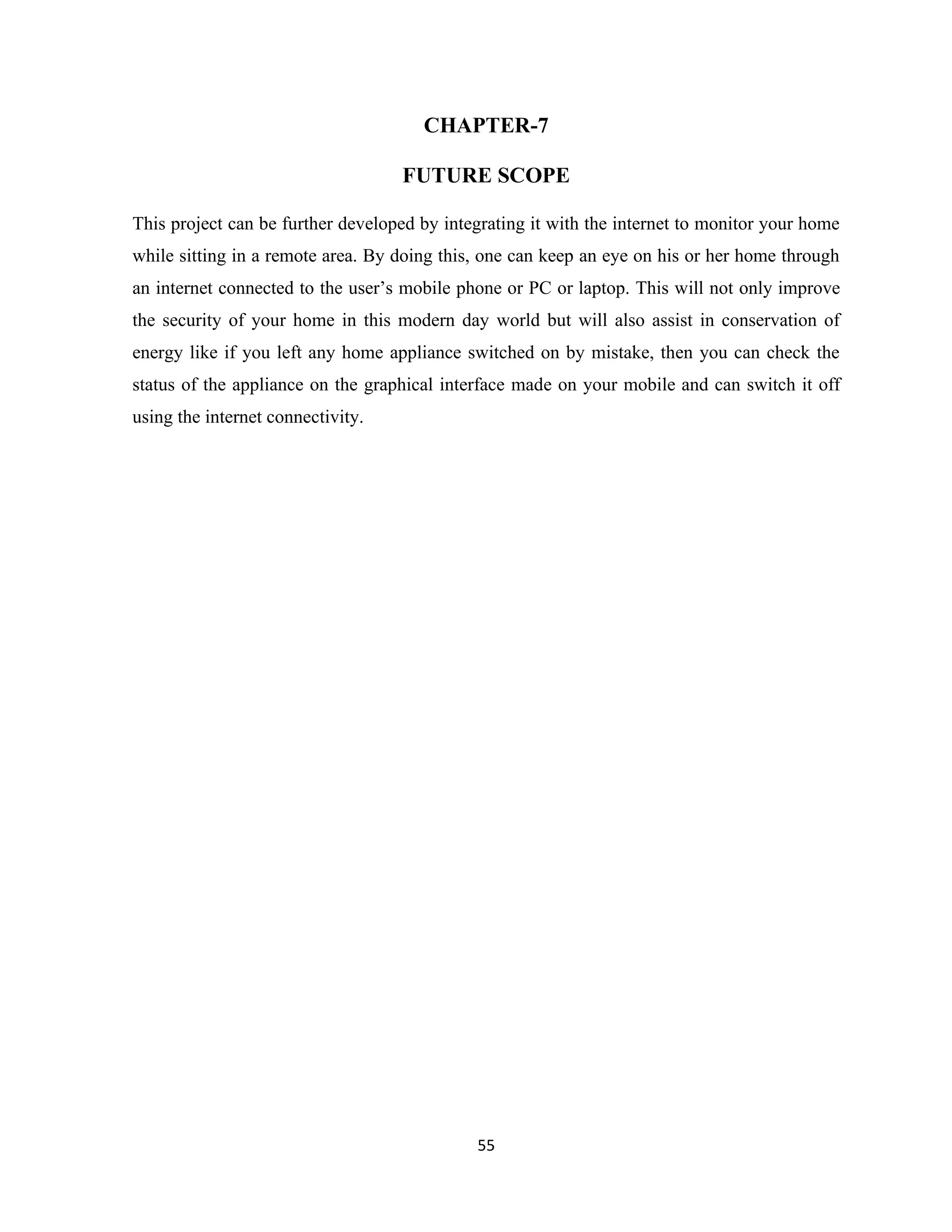 55
CHAPTER-7
FUTURE SCOPE
This project can be further developed by integrating it with the internet to monitor your home
while sitting in a remote area. By doing this, one can keep an eye on his or her home through
an internet connected to the user’s mobile phone or PC or laptop. This will not only improve
the security of your home in this modern day world but will also assist in conservation of
energy like if you left any home appliance switched on by mistake, then you can check the
status of the appliance on the graphical interface made on your mobile and can switch it off
using the internet connectivity.
 