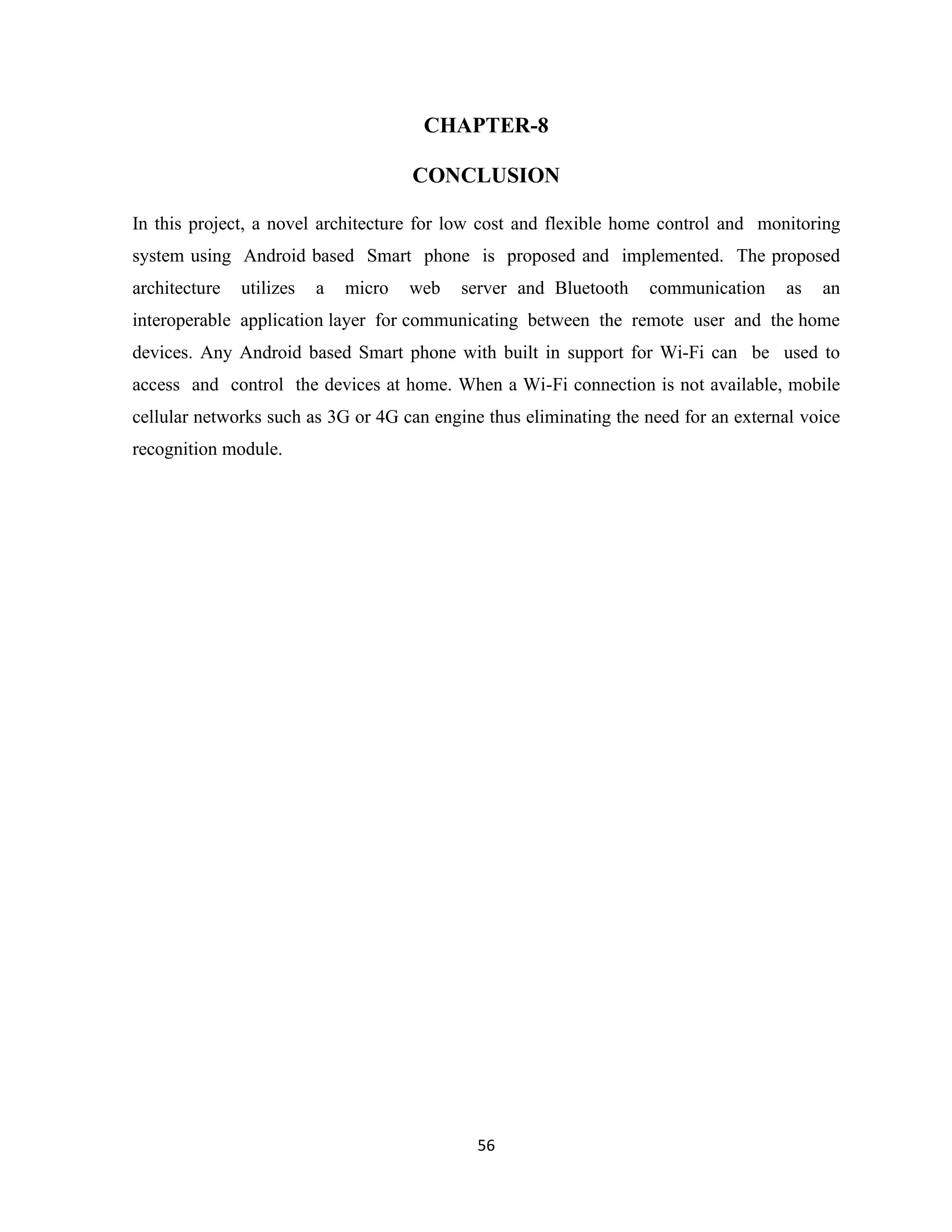 56
CHAPTER-8
CONCLUSION
In this project, a novel architecture for low cost and flexible home control and monitoring
system using Android based Smart phone is proposed and implemented. The proposed
architecture utilizes a micro web server and Bluetooth communication as an
interoperable application layer for communicating between the remote user and the home
devices. Any Android based Smart phone with built in support for Wi-Fi can be used to
access and control the devices at home. When a Wi-Fi connection is not available, mobile
cellular networks such as 3G or 4G can engine thus eliminating the need for an external voice
recognition module.
 