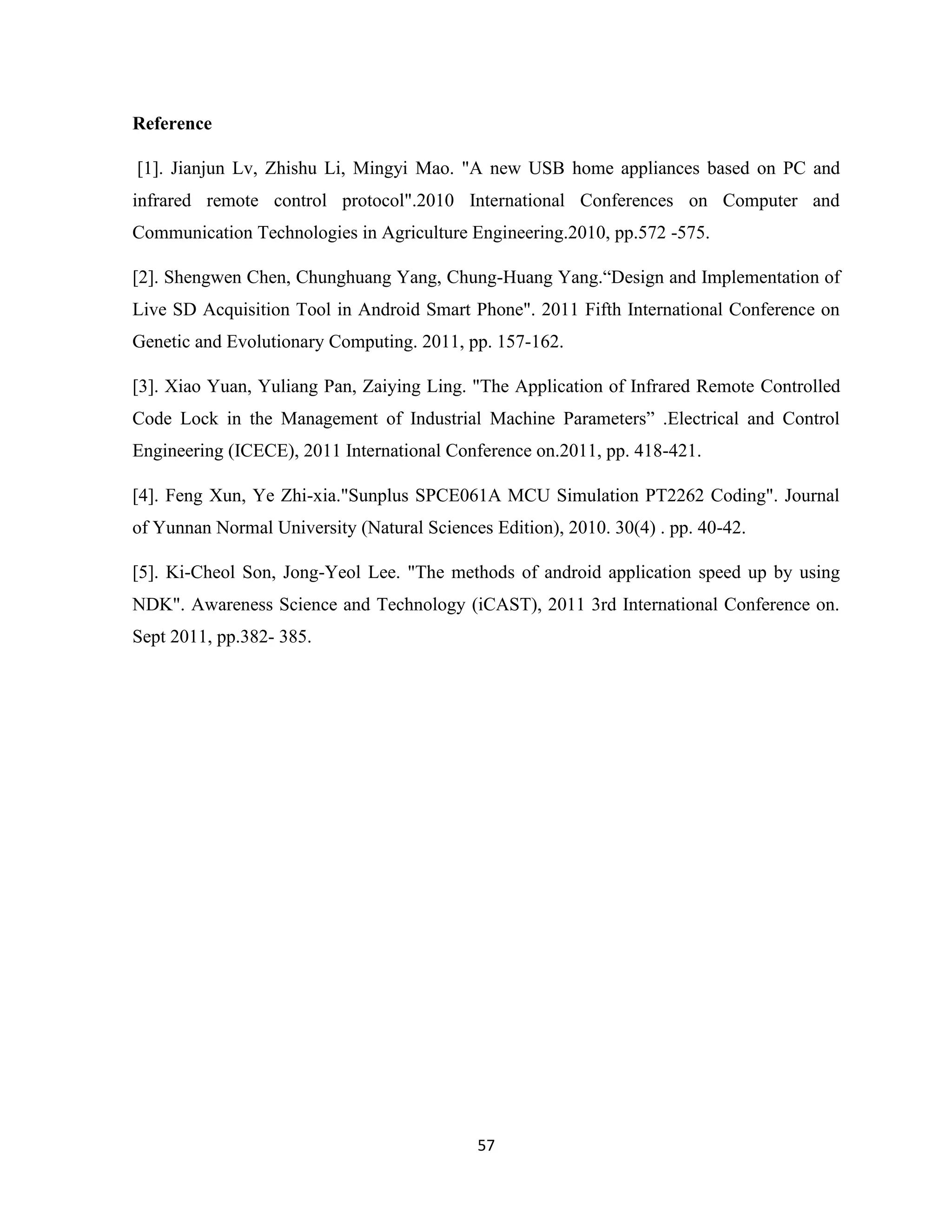 57
Reference
[1]. Jianjun Lv, Zhishu Li, Mingyi Mao. "A new USB home appliances based on PC and
infrared remote control protocol".2010 International Conferences on Computer and
Communication Technologies in Agriculture Engineering.2010, pp.572 -575.
[2]. Shengwen Chen, Chunghuang Yang, Chung-Huang Yang.“Design and Implementation of
Live SD Acquisition Tool in Android Smart Phone". 2011 Fifth International Conference on
Genetic and Evolutionary Computing. 2011, pp. 157-162.
[3]. Xiao Yuan, Yuliang Pan, Zaiying Ling. "The Application of Infrared Remote Controlled
Code Lock in the Management of Industrial Machine Parameters” .Electrical and Control
Engineering (ICECE), 2011 International Conference on.2011, pp. 418-421.
[4]. Feng Xun, Ye Zhi-xia."Sunplus SPCE061A MCU Simulation PT2262 Coding". Journal
of Yunnan Normal University (Natural Sciences Edition), 2010. 30(4) . pp. 40-42.
[5]. Ki-Cheol Son, Jong-Yeol Lee. "The methods of android application speed up by using
NDK". Awareness Science and Technology (iCAST), 2011 3rd International Conference on.
Sept 2011, pp.382- 385.
 