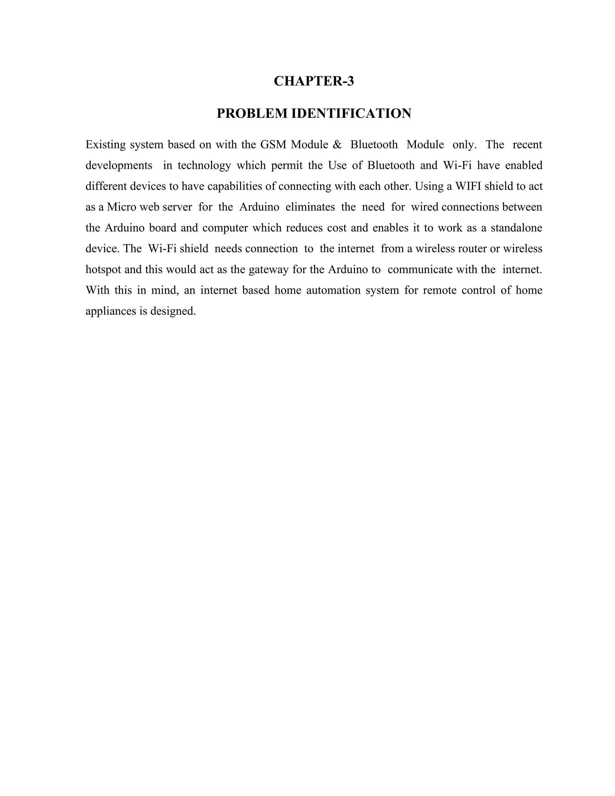 CHAPTER-3
PROBLEM IDENTIFICATION
Existing system based on with the GSM Module & Bluetooth Module only. The recent
developments in technology which permit the Use of Bluetooth and Wi-Fi have enabled
different devices to have capabilities of connecting with each other. Using a WIFI shield to act
as a Micro web server for the Arduino eliminates the need for wired connections between
the Arduino board and computer which reduces cost and enables it to work as a standalone
device. The Wi-Fi shield needs connection to the internet from a wireless router or wireless
hotspot and this would act as the gateway for the Arduino to communicate with the internet.
With this in mind, an internet based home automation system for remote control of home
appliances is designed.
 
