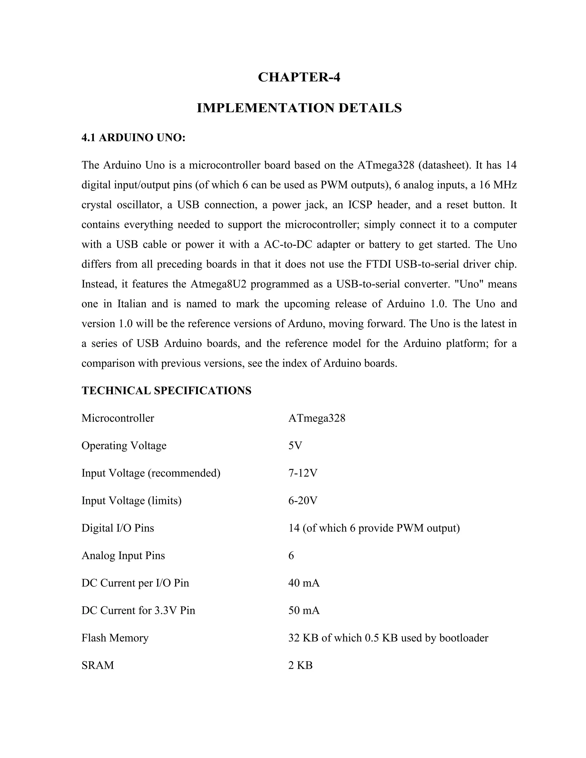 CHAPTER-4
IMPLEMENTATION DETAILS
4.1 ARDUINO UNO:
The Arduino Uno is a microcontroller board based on the ATmega328 (datasheet). It has 14
digital input/output pins (of which 6 can be used as PWM outputs), 6 analog inputs, a 16 MHz
crystal oscillator, a USB connection, a power jack, an ICSP header, and a reset button. It
contains everything needed to support the microcontroller; simply connect it to a computer
with a USB cable or power it with a AC-to-DC adapter or battery to get started. The Uno
differs from all preceding boards in that it does not use the FTDI USB-to-serial driver chip.
Instead, it features the Atmega8U2 programmed as a USB-to-serial converter. "Uno" means
one in Italian and is named to mark the upcoming release of Arduino 1.0. The Uno and
version 1.0 will be the reference versions of Arduno, moving forward. The Uno is the latest in
a series of USB Arduino boards, and the reference model for the Arduino platform; for a
comparison with previous versions, see the index of Arduino boards.
TECHNICAL SPECIFICATIONS
Microcontroller ATmega328
Operating Voltage 5V
Input Voltage (recommended) 7-12V
Input Voltage (limits) 6-20V
Digital I/O Pins 14 (of which 6 provide PWM output)
Analog Input Pins 6
DC Current per I/O Pin 40 mA
DC Current for 3.3V Pin 50 mA
Flash Memory 32 KB of which 0.5 KB used by bootloader
SRAM 2 KB
 