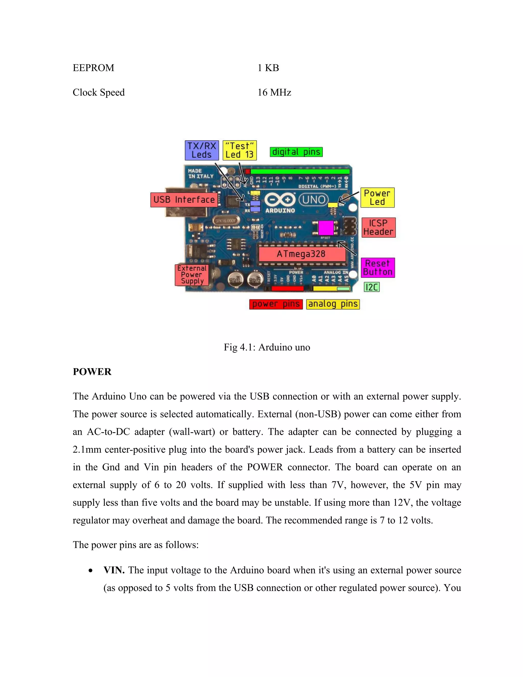 EEPROM 1 KB
Clock Speed 16 MHz
Fig 4.1: Arduino uno
POWER
The Arduino Uno can be powered via the USB connection or with an external power supply.
The power source is selected automatically. External (non-USB) power can come either from
an AC-to-DC adapter (wall-wart) or battery. The adapter can be connected by plugging a
2.1mm center-positive plug into the board's power jack. Leads from a battery can be inserted
in the Gnd and Vin pin headers of the POWER connector. The board can operate on an
external supply of 6 to 20 volts. If supplied with less than 7V, however, the 5V pin may
supply less than five volts and the board may be unstable. If using more than 12V, the voltage
regulator may overheat and damage the board. The recommended range is 7 to 12 volts.
The power pins are as follows:
• VIN. The input voltage to the Arduino board when it's using an external power source
(as opposed to 5 volts from the USB connection or other regulated power source). You
 