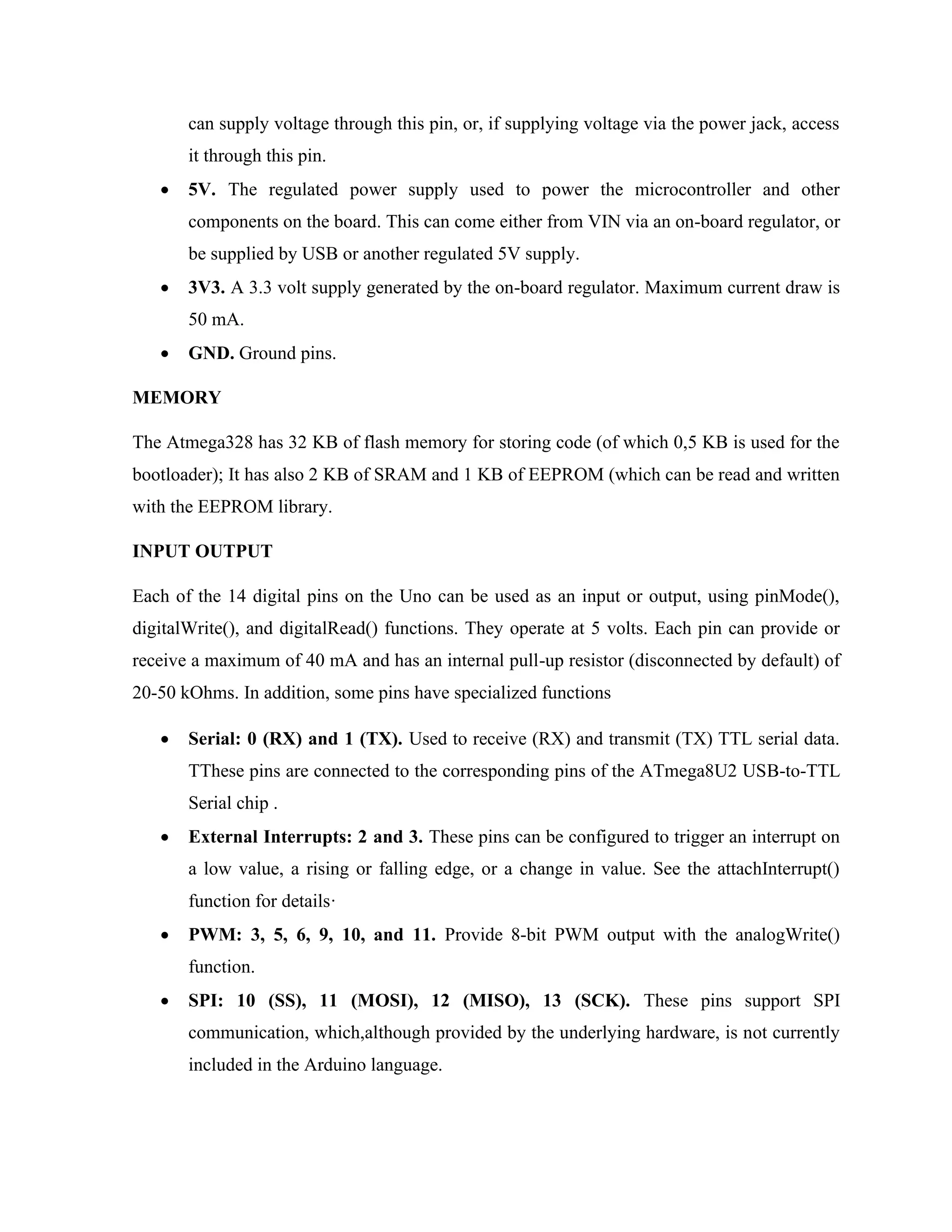 can supply voltage through this pin, or, if supplying voltage via the power jack, access
it through this pin.
• 5V. The regulated power supply used to power the microcontroller and other
components on the board. This can come either from VIN via an on-board regulator, or
be supplied by USB or another regulated 5V supply.
• 3V3. A 3.3 volt supply generated by the on-board regulator. Maximum current draw is
50 mA.
• GND. Ground pins.
MEMORY
The Atmega328 has 32 KB of flash memory for storing code (of which 0,5 KB is used for the
bootloader); It has also 2 KB of SRAM and 1 KB of EEPROM (which can be read and written
with the EEPROM library.
INPUT OUTPUT
Each of the 14 digital pins on the Uno can be used as an input or output, using pinMode(),
digitalWrite(), and digitalRead() functions. They operate at 5 volts. Each pin can provide or
receive a maximum of 40 mA and has an internal pull-up resistor (disconnected by default) of
20-50 kOhms. In addition, some pins have specialized functions
• Serial: 0 (RX) and 1 (TX). Used to receive (RX) and transmit (TX) TTL serial data.
TThese pins are connected to the corresponding pins of the ATmega8U2 USB-to-TTL
Serial chip .
• External Interrupts: 2 and 3. These pins can be configured to trigger an interrupt on
a low value, a rising or falling edge, or a change in value. See the attachInterrupt()
function for details·
• PWM: 3, 5, 6, 9, 10, and 11. Provide 8-bit PWM output with the analogWrite()
function.
• SPI: 10 (SS), 11 (MOSI), 12 (MISO), 13 (SCK). These pins support SPI
communication, which,although provided by the underlying hardware, is not currently
included in the Arduino language.
 