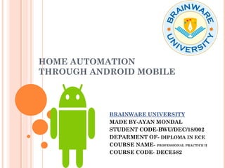 HOME AUTOMATION
THROUGH ANDROID MOBILE
BRAINWARE UNIVERSITY
MADE BY-AYAN MONDAL
STUDENT CODE-BWU/DEC/18/002
DEPARMENT OF- DIPLOMA IN ECE
COURSE NAME- PROFESSIONAL PRACTICE II
COURSE CODE- DECE582
 