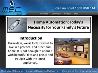 Home Automation: Today’s
                         Necessity for Your Family’s Future

                 Introduction
      These days, we all look forward to
       live in a practical and functional
      home. It is not enough to adorn it
      with beautiful tiles and paints and
             equip it with the latest
                   appliances.

Electrician Melbourne   Industrial Electrician Melbourne   Commercial Electrician Melbourne
 