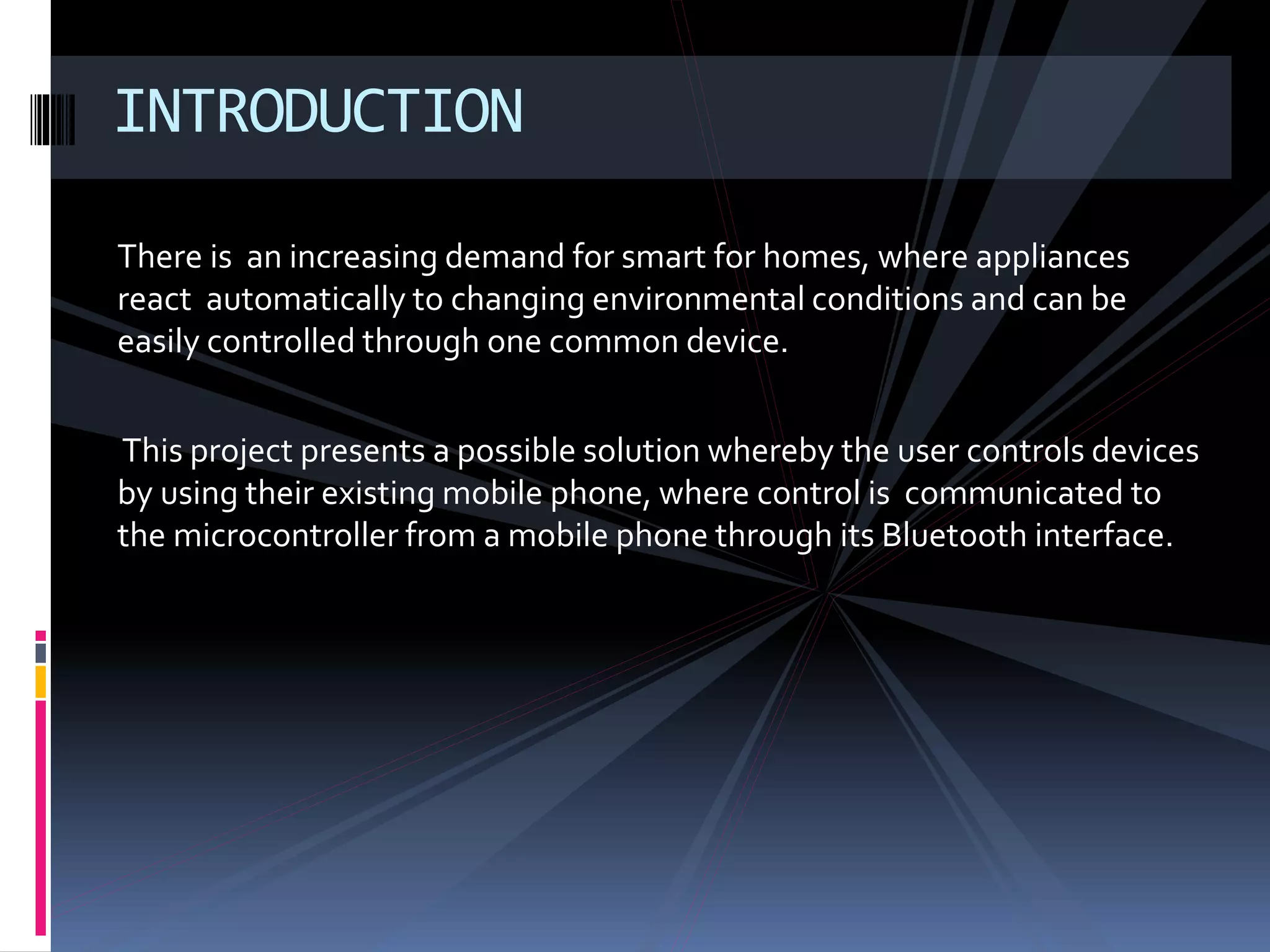 There is an increasing demand for smart for homes, where appliances
react automatically to changing environmental conditions and can be
easily controlled through one common device.
This project presents a possible solution whereby the user controls devices
by using their existing mobile phone, where control is communicated to
the microcontroller from a mobile phone through its Bluetooth interface.
INTRODUCTION
 