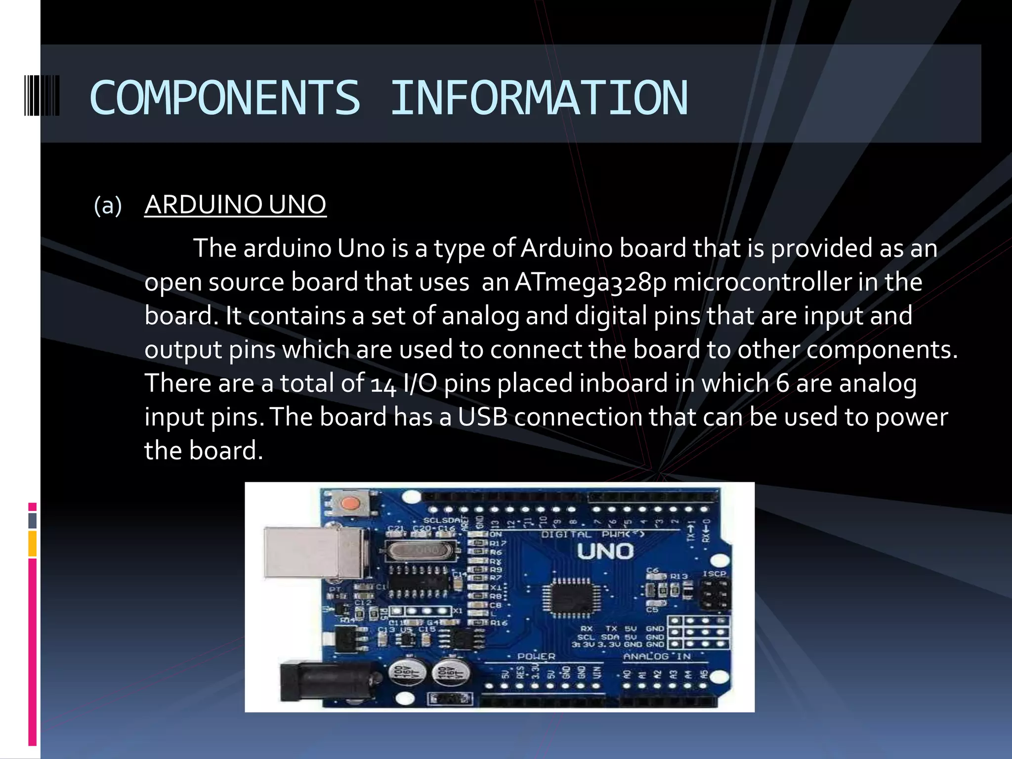 (a) ARDUINO UNO
The arduino Uno is a type of Arduino board that is provided as an
open source board that uses anATmega328p microcontroller in the
board. It contains a set of analog and digital pins that are input and
output pins which are used to connect the board to other components.
There are a total of 14 I/O pins placed inboard in which 6 are analog
input pins.The board has a USB connection that can be used to power
the board.
COMPONENTS INFORMATION
 