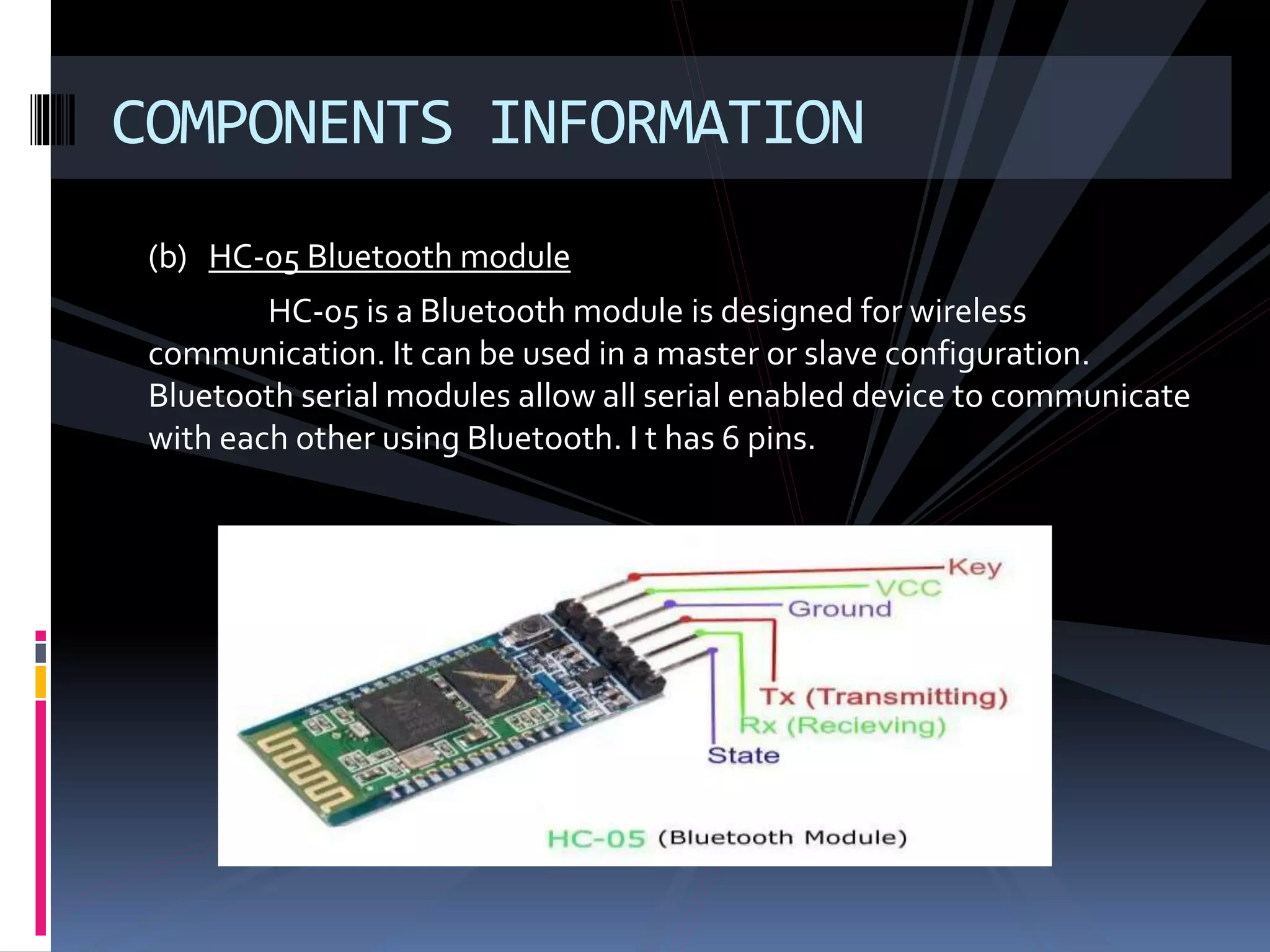 (b) HC-05 Bluetooth module
HC-05 is a Bluetooth module is designed for wireless
communication. It can be used in a master or slave configuration.
Bluetooth serial modules allow all serial enabled device to communicate
with each other using Bluetooth. I t has 6 pins.
COMPONENTS INFORMATION
 