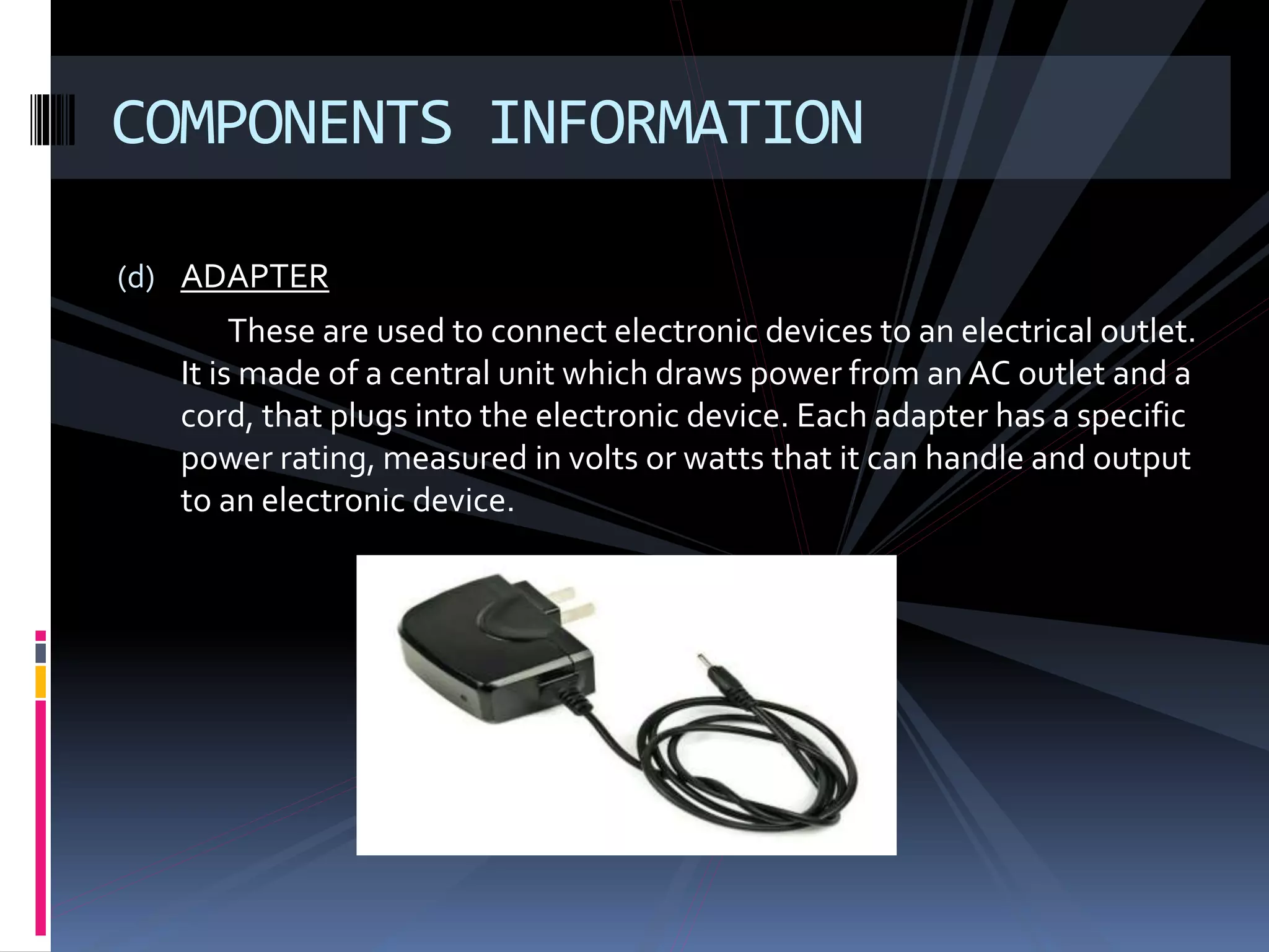(d) ADAPTER
These are used to connect electronic devices to an electrical outlet.
It is made of a central unit which draws power from an AC outlet and a
cord, that plugs into the electronic device. Each adapter has a specific
power rating, measured in volts or watts that it can handle and output
to an electronic device.
COMPONENTS INFORMATION
 