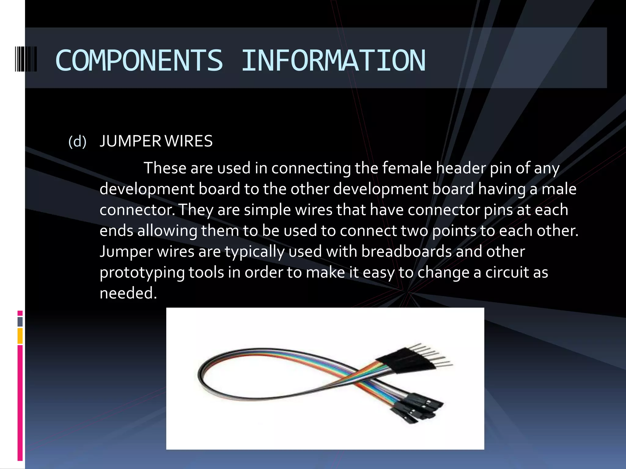 (d) JUMPERWIRES
These are used in connecting the female header pin of any
development board to the other development board having a male
connector.They are simple wires that have connector pins at each
ends allowing them to be used to connect two points to each other.
Jumper wires are typically used with breadboards and other
prototyping tools in order to make it easy to change a circuit as
needed.
COMPONENTS INFORMATION
 