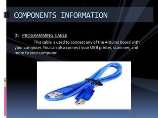 (f) PROGRAMMING CABLE
This cable is used to connect any of the Arduino board with
your computer.You can also connect your USB printer, scannner, and
more to your computer.
COMPONENTS INFORMATION
 