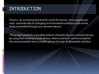 There is an increasing demand for smart for homes, where appliances
react automatically to changing environmental conditions and can be
easily controlled through one common device.
This project presents a possible solution whereby the user controls devices
by using their existing mobile phone, where control is communicated to
the microcontroller from a mobile phone through its Bluetooth interface.
INTRODUCTION
 