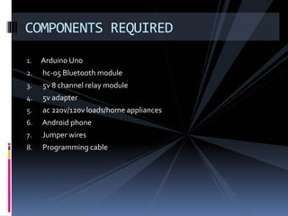 1. Arduino Uno
2. hc-05 Bluetooth module
3. 5v 8 channel relay module
4. 5v adapter
5. ac 220v/120v loads/home appliances
6. Android phone
7. Jumper wires
8. Programming cable
COMPONENTS REQUIRED
 