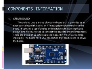 (a) ARDUINO UNO
The arduino Uno is a type of Arduino board that is provided as an
open source board that uses anATmega328p microcontroller in the
board. It contains a set of analog and digital pins that are input and
output pins which are used to connect the board to other components.
There are a total of 14 I/O pins placed inboard in which 6 are analog
input pins.The board has a USB connection that can be used to power
the board.
COMPONENTS INFORMATION
 