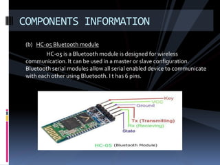 (b) HC-05 Bluetooth module
HC-05 is a Bluetooth module is designed for wireless
communication. It can be used in a master or slave configuration.
Bluetooth serial modules allow all serial enabled device to communicate
with each other using Bluetooth. I t has 6 pins.
COMPONENTS INFORMATION
 