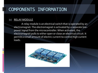 (c) RELAY MODULE
A relay module is an electrical switch that is operated by an
electromagnet.The electromagnet is activated by a separate low-
power signal from the microcontroller.When activated, the
electromagnet pulls to either open or close an electrical circuit. It
permits a small amount of electric current to control high current
loads.
COMPONENTS INFORMATION
 