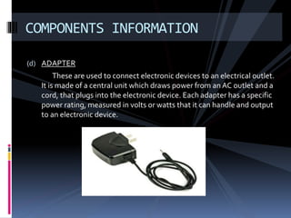 (d) ADAPTER
These are used to connect electronic devices to an electrical outlet.
It is made of a central unit which draws power from an AC outlet and a
cord, that plugs into the electronic device. Each adapter has a specific
power rating, measured in volts or watts that it can handle and output
to an electronic device.
COMPONENTS INFORMATION
 