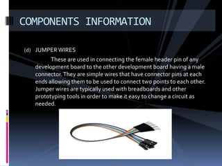 (d) JUMPERWIRES
These are used in connecting the female header pin of any
development board to the other development board having a male
connector.They are simple wires that have connector pins at each
ends allowing them to be used to connect two points to each other.
Jumper wires are typically used with breadboards and other
prototyping tools in order to make it easy to change a circuit as
needed.
COMPONENTS INFORMATION
 