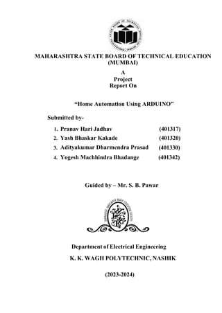 MAHARASHTRA STATE BOARD OF TECHNICAL EDUCATION
(MUMBAI)
A
Project
“Home Automation Using ARDUINO”
Submitted by-
1. Pranav Hari Jadhav (401317)
2. Yash Bhaskar Kakade (401320)
3. (401330)
4. Yogesh Machhindra Bhadange (401342)
Department of Electrical Engineering
K. K. WAGH POLYTECHNIC, NASHIK
(2023-2024)
Report On
Guided by – Mr. S. B. Pawar
Adityakumar Dharmendra Prasad
 