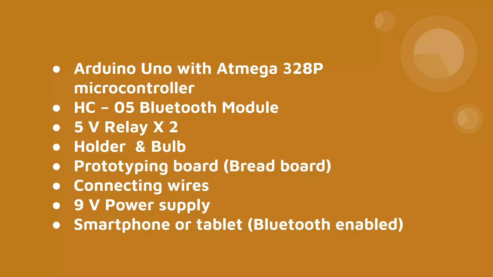 ● Arduino Uno with Atmega 328P
microcontroller
● HC – 05 Bluetooth Module
● 5 V Relay X 2
● Holder & Bulb
● Prototyping board (Bread board)
● Connecting wires
● 9 V Power supply
● Smartphone or tablet (Bluetooth enabled)
 