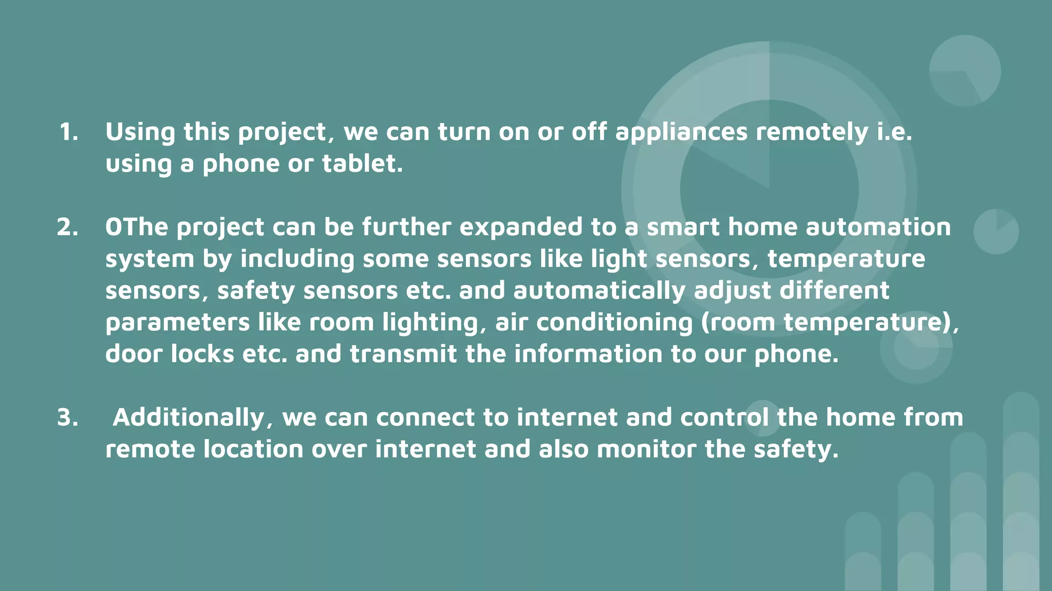 1. Using this project, we can turn on or off appliances remotely i.e.
using a phone or tablet.
2. 0The project can be further expanded to a smart home automation
system by including some sensors like light sensors, temperature
sensors, safety sensors etc. and automatically adjust different
parameters like room lighting, air conditioning (room temperature),
door locks etc. and transmit the information to our phone.
3. Additionally, we can connect to internet and control the home from
remote location over internet and also monitor the safety.
 