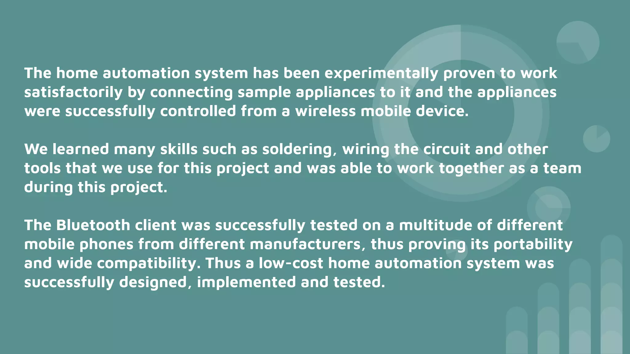 The home automation system has been experimentally proven to work
satisfactorily by connecting sample appliances to it and the appliances
were successfully controlled from a wireless mobile device.
We learned many skills such as soldering, wiring the circuit and other
tools that we use for this project and was able to work together as a team
during this project.
The Bluetooth client was successfully tested on a multitude of different
mobile phones from different manufacturers, thus proving its portability
and wide compatibility. Thus a low-cost home automation system was
successfully designed, implemented and tested.
 