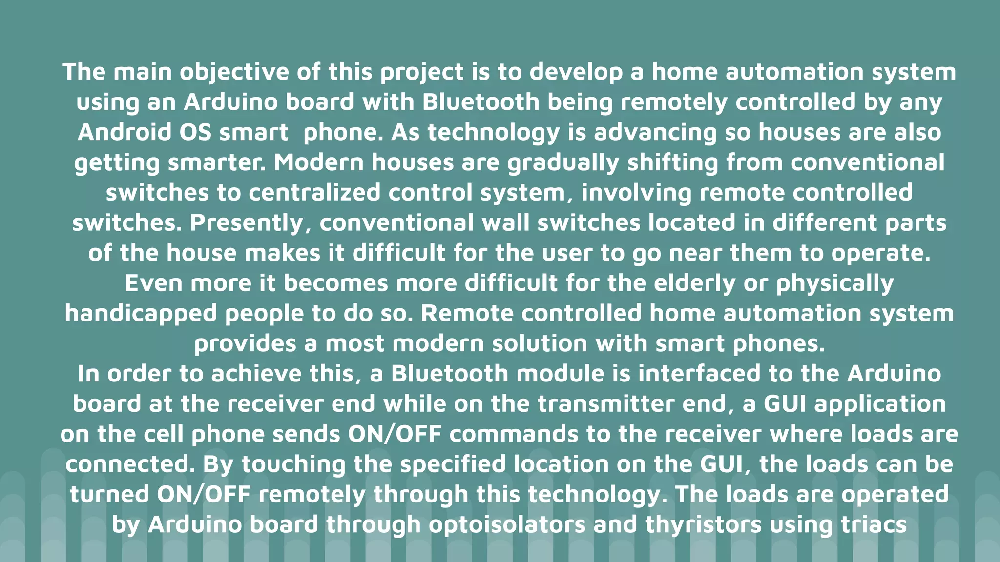 The main objective of this project is to develop a home automation system
using an Arduino board with Bluetooth being remotely controlled by any
Android OS smart phone. As technology is advancing so houses are also
getting smarter. Modern houses are gradually shifting from conventional
switches to centralized control system, involving remote controlled
switches. Presently, conventional wall switches located in different parts
of the house makes it difﬁcult for the user to go near them to operate.
Even more it becomes more difﬁcult for the elderly or physically
handicapped people to do so. Remote controlled home automation system
provides a most modern solution with smart phones.
In order to achieve this, a Bluetooth module is interfaced to the Arduino
board at the receiver end while on the transmitter end, a GUI application
on the cell phone sends ON/OFF commands to the receiver where loads are
connected. By touching the speciﬁed location on the GUI, the loads can be
turned ON/OFF remotely through this technology. The loads are operated
by Arduino board through optoisolators and thyristors using triacs
 