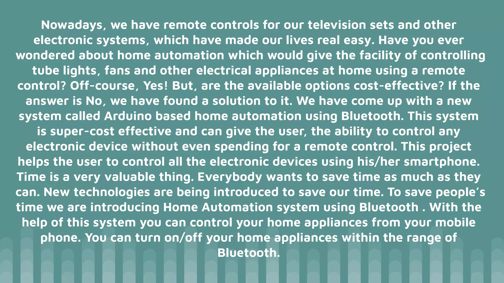 Nowadays, we have remote controls for our television sets and other
electronic systems, which have made our lives real easy. Have you ever
wondered about home automation which would give the facility of controlling
tube lights, fans and other electrical appliances at home using a remote
control? Off-course, Yes! But, are the available options cost-effective? If the
answer is No, we have found a solution to it. We have come up with a new
system called Arduino based home automation using Bluetooth. This system
is super-cost effective and can give the user, the ability to control any
electronic device without even spending for a remote control. This project
helps the user to control all the electronic devices using his/her smartphone.
Time is a very valuable thing. Everybody wants to save time as much as they
can. New technologies are being introduced to save our time. To save people’s
time we are introducing Home Automation system using Bluetooth . With the
help of this system you can control your home appliances from your mobile
phone. You can turn on/off your home appliances within the range of
Bluetooth.
 