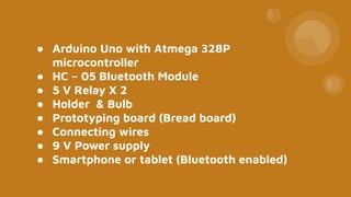● Arduino Uno with Atmega 328P
microcontroller
● HC – 05 Bluetooth Module
● 5 V Relay X 2
● Holder & Bulb
● Prototyping board (Bread board)
● Connecting wires
● 9 V Power supply
● Smartphone or tablet (Bluetooth enabled)
 