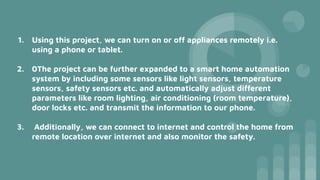 1. Using this project, we can turn on or off appliances remotely i.e.
using a phone or tablet.
2. 0The project can be further expanded to a smart home automation
system by including some sensors like light sensors, temperature
sensors, safety sensors etc. and automatically adjust different
parameters like room lighting, air conditioning (room temperature),
door locks etc. and transmit the information to our phone.
3. Additionally, we can connect to internet and control the home from
remote location over internet and also monitor the safety.
 
