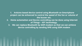 1. Arduino based device control using Bluetooth on Smartphone
project can be enhanced to control the speed of the fan or volume of
the buzzer etc.
2. Home automation and Device controlling can be done using Internet
of Things – IOT technology.
3. We can replace Bluetooth by GSM modem so that we can achieve
device controlling by sending SMS using GSM modem
 