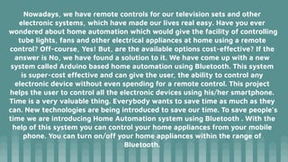 Nowadays, we have remote controls for our television sets and other
electronic systems, which have made our lives real easy. Have you ever
wondered about home automation which would give the facility of controlling
tube lights, fans and other electrical appliances at home using a remote
control? Off-course, Yes! But, are the available options cost-effective? If the
answer is No, we have found a solution to it. We have come up with a new
system called Arduino based home automation using Bluetooth. This system
is super-cost effective and can give the user, the ability to control any
electronic device without even spending for a remote control. This project
helps the user to control all the electronic devices using his/her smartphone.
Time is a very valuable thing. Everybody wants to save time as much as they
can. New technologies are being introduced to save our time. To save people’s
time we are introducing Home Automation system using Bluetooth . With the
help of this system you can control your home appliances from your mobile
phone. You can turn on/off your home appliances within the range of
Bluetooth.
 