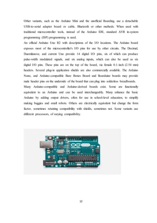 12
Other variants, such as the Arduino Mini and the unofficial Boarding, use a detachable
USB-to-serial adapter board or cable, Bluetooth or other methods. When used with
traditional microcontroller tools, instead of the Arduino IDE, standard AVR in-system
programming (ISP) programming is used.
An official Arduino Uno R2 with descriptions of the I/O locations. The Arduino board
exposes most of the microcontroller's I/O pins for use by other circuits. The Decimal,
Duemilanove, and current Uno provide 14 digital I/O pins, six of which can produce
pulse-width modulated signals, and six analog inputs, which can also be used as six
digital I/O pins. These pins are on the top of the board, via female 0.1-inch (2.54 mm)
headers. Several plug-in application shields are also commercially available. The Arduino
Nano, and Arduino-compatible Bare Bones Board and Boarduino boards may provide
male header pins on the underside of the board that can plug into solderless breadboards.
Many Arduino-compatible and Arduino-derived boards exist. Some are functionally
equivalent to an Arduino and can be used interchangeably. Many enhance the basic
Arduino by adding output drivers, often for use in school-level education, to simplify
making buggies and small robots. Others are electrically equivalent but change the form
factor, sometimes retaining compatibility with shields, sometimes not. Some variants use
different processors, of varying compatibility.
 