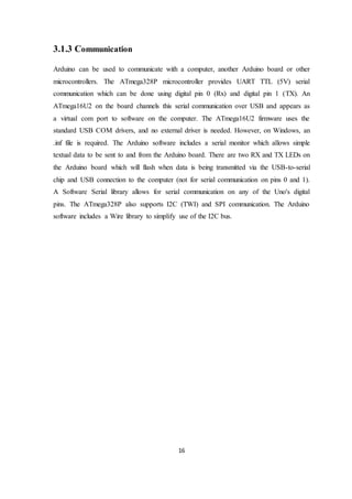 16
3.1.3 Communication
Arduino can be used to communicate with a computer, another Arduino board or other
microcontrollers. The ATmega328P microcontroller provides UART TTL (5V) serial
communication which can be done using digital pin 0 (Rx) and digital pin 1 (TX). An
ATmega16U2 on the board channels this serial communication over USB and appears as
a virtual com port to software on the computer. The ATmega16U2 firmware uses the
standard USB COM drivers, and no external driver is needed. However, on Windows, an
.inf file is required. The Arduino software includes a serial monitor which allows simple
textual data to be sent to and from the Arduino board. There are two RX and TX LEDs on
the Arduino board which will flash when data is being transmitted via the USB-to-serial
chip and USB connection to the computer (not for serial communication on pins 0 and 1).
A Software Serial library allows for serial communication on any of the Uno's digital
pins. The ATmega328P also supports I2C (TWI) and SPI communication. The Arduino
software includes a Wire library to simplify use of the I2C bus.
 