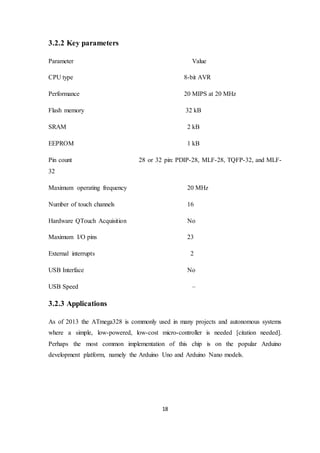 18
3.2.2 Key parameters
Parameter Value
CPU type 8-bit AVR
Performance 20 MIPS at 20 MHz
Flash memory 32 kB
SRAM 2 kB
EEPROM 1 kB
Pin count 28 or 32 pin: PDIP-28, MLF-28, TQFP-32, and MLF-
32
Maximum operating frequency 20 MHz
Number of touch channels 16
Hardware QTouch Acquisition No
Maximum I/O pins 23
External interrupts 2
USB Interface No
USB Speed –
3.2.3 Applications
As of 2013 the ATmega328 is commonly used in many projects and autonomous systems
where a simple, low-powered, low-cost micro-controller is needed [citation needed].
Perhaps the most common implementation of this chip is on the popular Arduino
development platform, namely the Arduino Uno and Arduino Nano models.
 