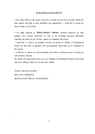 2
ACKNOWLEDGEMENT
I have taken efforts in this project. However, it would not have been possible without the
kind support and help of many individuals and organizations. I would like to extend my
sincere thanks to all of them.
I am highly indebted to MISS.GARIMA VERMA (assistant professor) for their
guidance and constant supervision as well as for providing necessary information
regarding the project & also for their support in completing the project.
I would like to express my gratitude towards my parents & member of (Organization
Name) for their kind co-operation and encouragement which help me in completion of
this project.
I would like to express my special gratitude and thanks to industry persons for giving me
such attention and time.
My thanks and appreciations also go to my colleague in developing the project and people
who have willingly helped me out with their abilities.
NAME:-AAKASH KUMAR
ROLL NO:-15EREEE001
BRANCH:-ELECTRICAL ENGINEERING
.
 