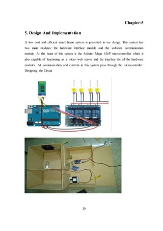 29
Chapter-5
5. Design And Implementation
A low cost and efficient smart home system is presented in our design. This system has
two main modules: the hardware interface module and the software communication
module. At the heart of this system is the Arduino Mega 626P microcontroller which is
also capable of functioning as a micro web server and the interface for all the hardware
modules. All communication and controls in this system pass through the microcontroller.
Designing the Circuit
 