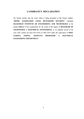 3
CANDIDATE’S DECLARATION
We hereby declare that the work which is being presented in this Project entitled,
“HOME AUTOMATION USING BLUETOOTH SECURITY” submitted
RAJASTHAN INSTITUTE OF ENGINEERING AND TECHNOLOGY in the
partial fulfillment of the requirements for the award of the degree of BEACHLOR OF
TECHNOLOGY in ELECTRICAL ENGINEERING, is an authentic record of my
own work carried out from OCT.2018 to DEC.2018 under the supervision of MISS.
GARIMA VERMA, ASSISTANT PROFESSOR of ELECTRICAL
ENGINEERING DEPARTMENT.
 