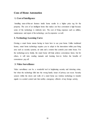 33
Cons of Home Automation
1. Cost of Intelligence
Installing state-of-the-art features inside home results in a higher price tag for the
property. The cost of an intelligent home that makes our lives convenient is high because
some of the technology is relatively new. The cost of living expenses such as utilities,
maintenance and repair of the technology can be expensive as well.
2. Technology Learning Curve
Owning a smart home means having to learn how to use your home. Unlike traditional
homes, smart home technology requires you to adapt to the innovations within your living
area such as security systems, air units and a remote that controls your entire house. For
the technology-savvy family, the smart home will help achieve convenience faster, but for
others, it will take reading manuals and learning how-to before the benefits of
convenience pay off.
3. Video Surveillance
Video surveillance can be a wonderful tool in heightening security and deterring crime,
but when the technology falls into the wrong hands, issues of privacy can occur. Security
sensors within the doors and walls of a smart home use wireless technology to transfer
signals to a central control unit that notifies emergency officials of any foreign activity.
 