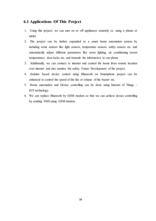 34
6.1 Applications Of This Project
1. Using this project, we can turn on or off appliances remotely i.e. using a phone or
tablet.
2. The project can be further expanded to a smart home automation system by
including some sensors like light sensors, temperature sensors, safety sensors etc. and
automatically adjust different parameters like room lighting, air conditioning (room
temperature), door locks etc. and transmit the information to our phone
3. Additionally, we can connect to internet and control the home from remote location
over internet and also monitor the safety. Future Development of the project.
4. Arduino based device control using Bluetooth on Smartphone project can be
enhanced to control the speed of the fan or volume of the buzzer etc.
5. Home automation and Device controlling can be done using Internet of Things –
IOT technology.
6. We can replace Bluetooth by GSM modem so that we can achieve device controlling
by sending SMS using GSM modem.
 