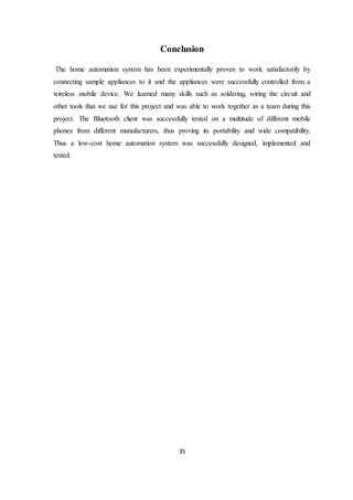 35
Conclusion
The home automation system has been experimentally proven to work satisfactorily by
connecting sample appliances to it and the appliances were successfully controlled from a
wireless mobile device. We learned many skills such as soldering, wiring the circuit and
other tools that we use for this project and was able to work together as a team during this
project. The Bluetooth client was successfully tested on a multitude of different mobile
phones from different manufacturers, thus proving its portability and wide compatibility.
Thus a low-cost home automation system was successfully designed, implemented and
tested.
 