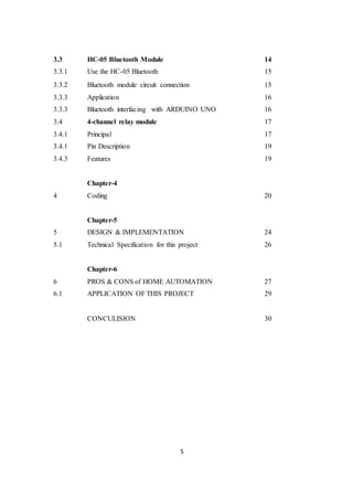 5
3.3 HC-05 Bluetooth Module 14
3.3.1 Use the HC-05 Bluetooth 15
3.3.2
3.3.3
Bluetooth module circuit connection
Application
15
16
3.3.3 Bluetooth interfacing with ARDUINO UNO 16
3.4 4-channel relay module 17
3.4.1 Principal 17
3.4.1 Pin Description 19
3.4.3 Features 19
Chapter-4
4 Coding 20
Chapter-5
5 DESIGN & IMPLEMENTATION 24
5.1 Technical Specification for this project 26
Chapter-6
6 PROS & CONS of HOME AUTOMATION 27
6.1 APPLICATION OF THIS PROJECT 29
CONCULISION 30
 