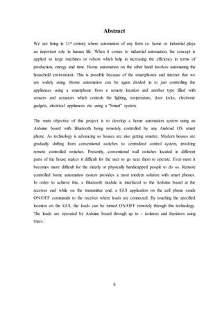 6
Abstract
We are living in 21st century where automation of any form i.e. home or industrial plays
an important role in human life. When it comes to industrial automation, the concept is
applied to large machines or robots which help in increasing the efficiency in terms of
production, energy and time. Home automation on the other hand involves automating the
household environment. This is possible because of the smartphones and internet that we
are widely using. Home automation can be again divided in to just controlling the
appliances using a smartphone from a remote location and another type filled with
sensors and actuators which controls the lighting, temperature, door locks, electronic
gadgets, electrical appliances etc. using a “Smart” system.
The main objective of this project is to develop a home automation system using an
Arduino board with Bluetooth being remotely controlled by any Android OS smart
phone. As technology is advancing so houses are also getting smarter. Modern houses are
gradually shifting from conventional switches to centralized control system, involving
remote controlled switches. Presently, conventional wall switches located in different
parts of the house makes it difficult for the user to go near them to operate. Even more it
becomes more difficult for the elderly or physically handicapped people to do so. Remote
controlled home automation system provides a most modern solution with smart phones.
In order to achieve this, a Bluetooth module is interfaced to the Arduino board at the
receiver end while on the transmitter end, a GUI application on the cell phone sends
ON/OFF commands to the receiver where loads are connected. By touching the specified
location on the GUI, the loads can be turned ON/OFF remotely through this technology.
The loads are operated by Arduino board through up to - isolators and thyristors using
triacs.
 
