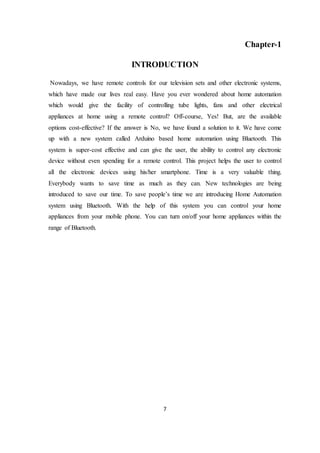 7
Chapter-1
INTRODUCTION
Nowadays, we have remote controls for our television sets and other electronic systems,
which have made our lives real easy. Have you ever wondered about home automation
which would give the facility of controlling tube lights, fans and other electrical
appliances at home using a remote control? Off-course, Yes! But, are the available
options cost-effective? If the answer is No, we have found a solution to it. We have come
up with a new system called Arduino based home automation using Bluetooth. This
system is super-cost effective and can give the user, the ability to control any electronic
device without even spending for a remote control. This project helps the user to control
all the electronic devices using his/her smartphone. Time is a very valuable thing.
Everybody wants to save time as much as they can. New technologies are being
introduced to save our time. To save people’s time we are introducing Home Automation
system using Bluetooth. With the help of this system you can control your home
appliances from your mobile phone. You can turn on/off your home appliances within the
range of Bluetooth.
 