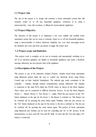 8
1.1 Project Aim
The aim of the project is to design and construct a home automation system that will
remotely switch on or off any household appliances connected to it, using a
microcontroller, voice dial on phone, or Bluetooth based android application.
1.2 Project Objective
The objective of this project is to implement a low cost, reliable and scalable home
automation system that can be used to remotely switch on or off any household appliance,
using a microcontroller to achieve hardware simplicity, low cost short messaging service
for feedback and voice dial from any phone to toggle the switch state.
1.3 Project scope and limitation
This project work is complete on its own in remotely and automatically switching on or
off of an electrical appliance not limited to household appliances and sends a feedback
message indicating the new present state of the appliance.
1.4 Description of the Project
This project is one of the important Arduino Projects. Arduino based home automation
using Bluetooth project helps the user to control any electronic device using Device
Control app on their Android Smartphone. The android app sends commands to the
controller – Arduino, through wireless communication, namely, Bluetooth. The Arduino
is connected to the main PCB which has FOUR relays as shown in the block diagram.
These relays can be connected to different electronic devices. As per the block diagram,
Device 1 – Buzzer, Device 2- Fan, Device 3 – Lights. When the user presses on the ‘On’
button displayed on the app for the device 1, the Buzzer is switched on. This Buzzer can
be switched off, by pressing the same button again. Similarly, when the user presses on
the ‘On’ button displayed on the app for the device 2, the fan is switched on. The fan can
be switched off, by pressing the same button again. This project of home automation
using Bluetooth and Arduino can be used for controlling any AC or DC devices. In the
demonstration, we have used DC Fan and DC Bulb. To drive this DC Fan and Light, a 9V
battery is connected.
 