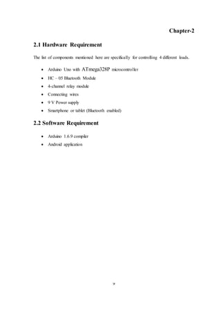 9
Chapter-2
2.1 Hardware Requirement
The list of components mentioned here are specifically for controlling 4 different loads.
 Arduino Uno with ATmega328P microcontroller
 HC – 05 Bluetooth Module
 4-channel relay module
 Connecting wires
 9 V Power supply
 Smartphone or tablet (Bluetooth enabled)
2.2 Software Requirement
 Arduino 1.6.9 compiler
 Android application
 