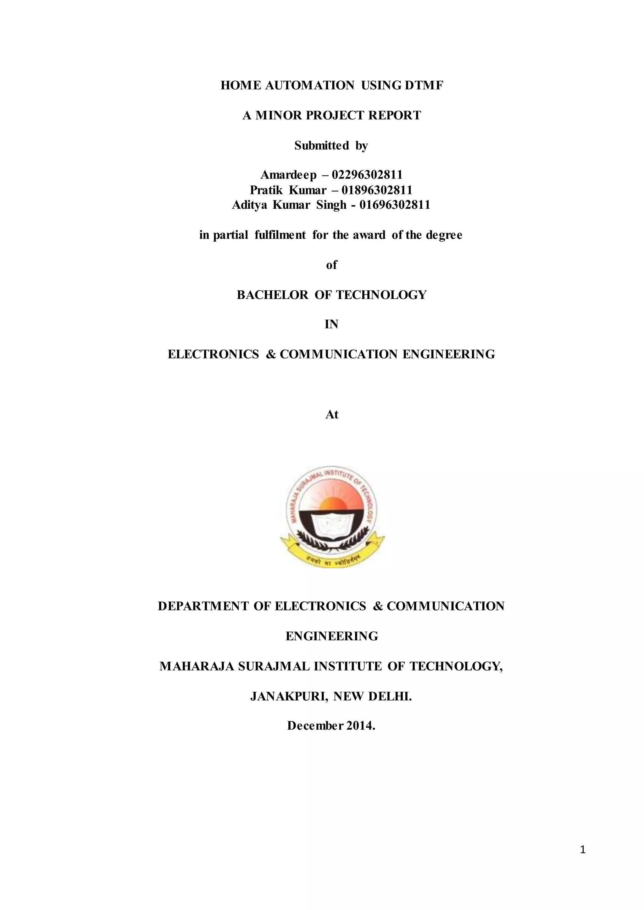 1 
HOME AUTOMATION USING DTMF 
A MINOR PROJECT REPORT 
Submitted by 
Amardeep – 02296302811 
Pratik Kumar – 01896302811 
Aditya Kumar Singh - 01696302811 
in partial fulfilment for the award of the degree 
of 
BACHELOR OF TECHNOLOGY 
IN 
ELECTRONICS & COMMUNICATION ENGINEERING 
At 
DEPARTMENT OF ELECTRONICS & COMMUNICATION 
ENGINEERING 
MAHARAJA SURAJMAL INSTITUTE OF TECHNOLOGY, 
JANAKPURI, NEW DELHI. 
December 2014. 
 