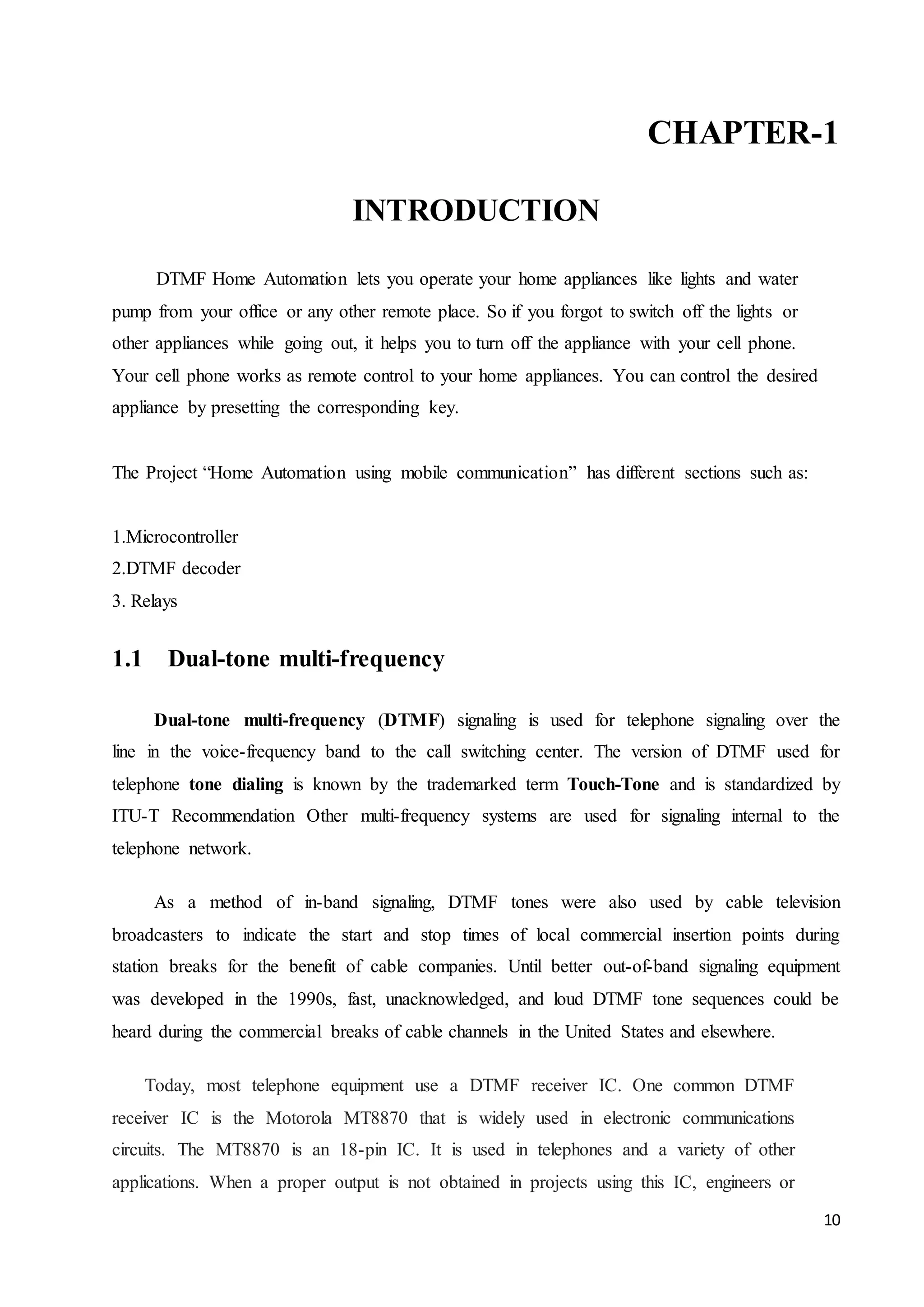 CHAPTER-1 
10 
INTRODUCTION 
DTMF Home Automation lets you operate your home appliances like lights and water 
pump from your office or any other remote place. So if you forgot to switch off the lights or 
other appliances while going out, it helps you to turn off the appliance with your cell phone. 
Your cell phone works as remote control to your home appliances. You can control the desired 
appliance by presetting the corresponding key. 
The Project “Home Automation using mobile communication” has different sections such as: 
1.Microcontroller 
2.DTMF decoder 
3. Relays 
1.1 Dual-tone multi-frequency 
Dual-tone multi-frequency (DTMF) signaling is used for telephone signaling over the 
line in the voice-frequency band to the call switching center. The version of DTMF used for 
telephone tone dialing is known by the trademarked term Touch-Tone and is standardized by 
ITU-T Recommendation Other multi-frequency systems are used for signaling internal to the 
telephone network. 
As a method of in-band signaling, DTMF tones were also used by cable television 
broadcasters to indicate the start and stop times of local commercial insertion points during 
station breaks for the benefit of cable companies. Until better out-of-band signaling equipment 
was developed in the 1990s, fast, unacknowledged, and loud DTMF tone sequences could be 
heard during the commercial breaks of cable channels in the United States and elsewhere. 
Today, most telephone equipment use a DTMF receiver IC. One common DTMF 
receiver IC is the Motorola MT8870 that is widely used in electronic communications 
circuits. The MT8870 is an 18-pin IC. It is used in telephones and a variety of other 
applications. When a proper output is not obtained in projects using this IC, engineers or 
 