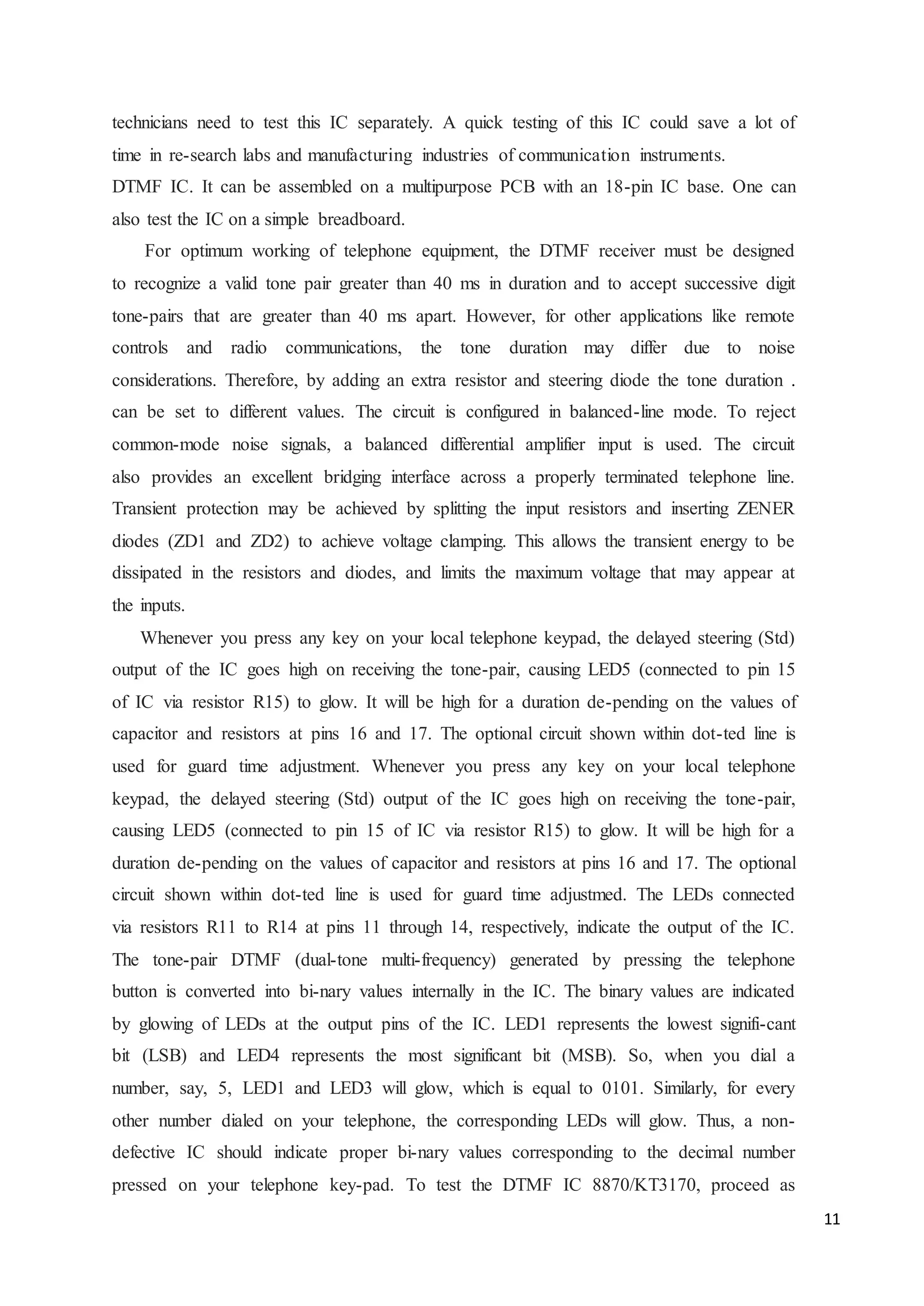 11 
technicians need to test this IC separately. A quick testing of this IC could save a lot of 
time in re-search labs and manufacturing industries of communication instruments. 
DTMF IC. It can be assembled on a multipurpose PCB with an 18-pin IC base. One can 
also test the IC on a simple breadboard. 
For optimum working of telephone equipment, the DTMF receiver must be designed 
to recognize a valid tone pair greater than 40 ms in duration and to accept successive digit 
tone-pairs that are greater than 40 ms apart. However, for other applications like remote 
controls and radio communications, the tone duration may differ due to noise 
considerations. Therefore, by adding an extra resistor and steering diode the tone duration . 
can be set to different values. The circuit is configured in balanced-line mode. To reject 
common-mode noise signals, a balanced differential amplifier input is used. The circuit 
also provides an excellent bridging interface across a properly terminated telephone line. 
Transient protection may be achieved by splitting the input resistors and inserting ZENER 
diodes (ZD1 and ZD2) to achieve voltage clamping. This allows the transient energy to be 
dissipated in the resistors and diodes, and limits the maximum voltage that may appear at 
the inputs. 
Whenever you press any key on your local telephone keypad, the delayed steering (Std) 
output of the IC goes high on receiving the tone-pair, causing LED5 (connected to pin 15 
of IC via resistor R15) to glow. It will be high for a duration de-pending on the values of 
capacitor and resistors at pins 16 and 17. The optional circuit shown within dot-ted line is 
used for guard time adjustment. Whenever you press any key on your local telephone 
keypad, the delayed steering (Std) output of the IC goes high on receiving the tone-pair, 
causing LED5 (connected to pin 15 of IC via resistor R15) to glow. It will be high for a 
duration de-pending on the values of capacitor and resistors at pins 16 and 17. The optional 
circuit shown within dot-ted line is used for guard time adjustmed. The LEDs connected 
via resistors R11 to R14 at pins 11 through 14, respectively, indicate the output of the IC. 
The tone-pair DTMF (dual-tone multi-frequency) generated by pressing the telephone 
button is converted into bi-nary values internally in the IC. The binary values are indicated 
by glowing of LEDs at the output pins of the IC. LED1 represents the lowest signifi-cant 
bit (LSB) and LED4 represents the most significant bit (MSB). So, when you dial a 
number, say, 5, LED1 and LED3 will glow, which is equal to 0101. Similarly, for every 
other number dialed on your telephone, the corresponding LEDs will glow. Thus, a non-defective 
IC should indicate proper bi-nary values corresponding to the decimal number 
pressed on your telephone key-pad. To test the DTMF IC 8870/KT3170, proceed as 
 
